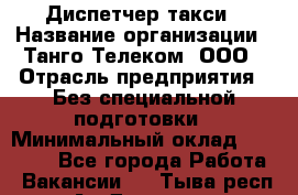 Диспетчер такси › Название организации ­ Танго Телеком, ООО › Отрасль предприятия ­ Без специальной подготовки › Минимальный оклад ­ 13 000 - Все города Работа » Вакансии   . Тыва респ.,Ак-Довурак г.